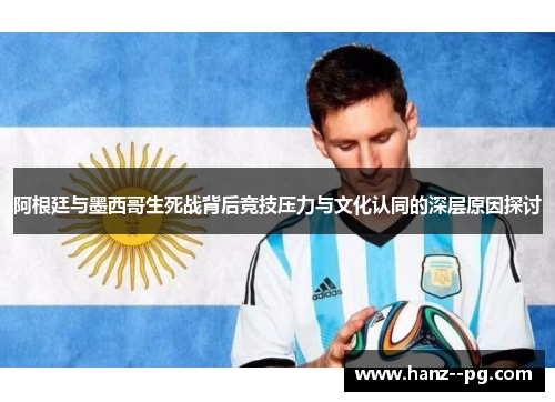 阿根廷与墨西哥生死战背后竞技压力与文化认同的深层原因探讨