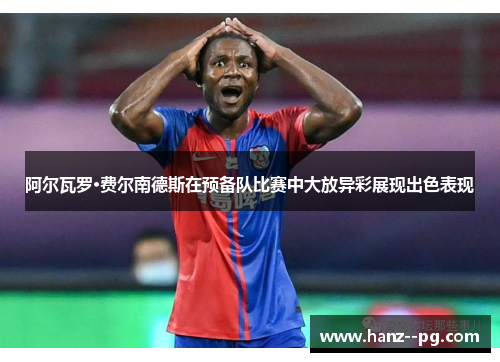 阿尔瓦罗·费尔南德斯在预备队比赛中大放异彩展现出色表现 阿尔瓦罗·费尔南德斯在预备队比赛中大放异彩展现出色表现